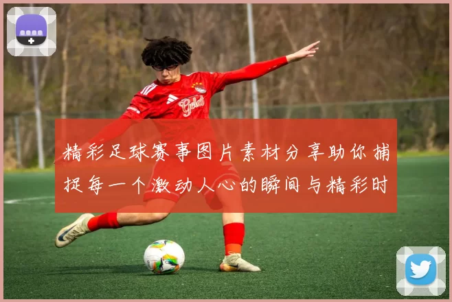 精彩足球赛事图片素材分享助你捕捉每一个激动人心的瞬间与精彩时刻