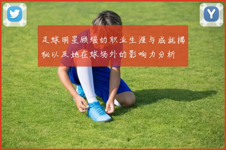 足球明星顾瑶的职业生涯与成就揭秘以及她在球场外的影响力分析