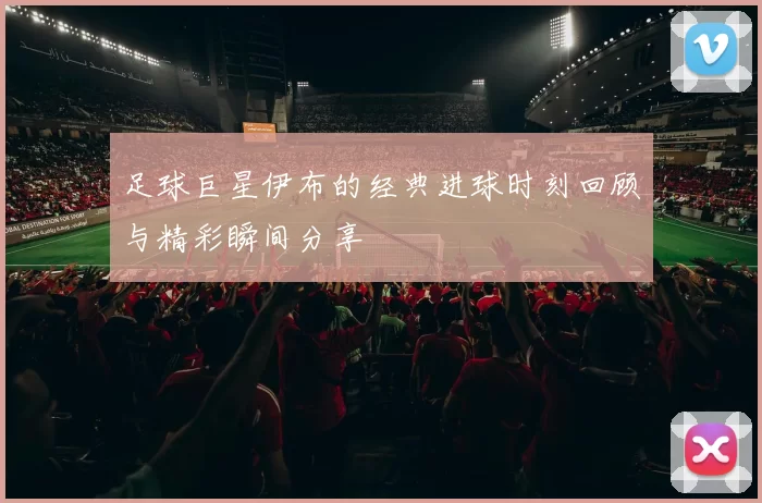 足球巨星伊布的经典进球时刻回顾与精彩瞬间分享
