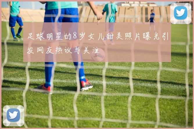 足球明星的8岁女儿甜美照片曝光引发网友热议与关注