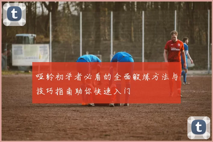 哑铃初学者必看的全面锻炼方法与技巧指南助你快速入门