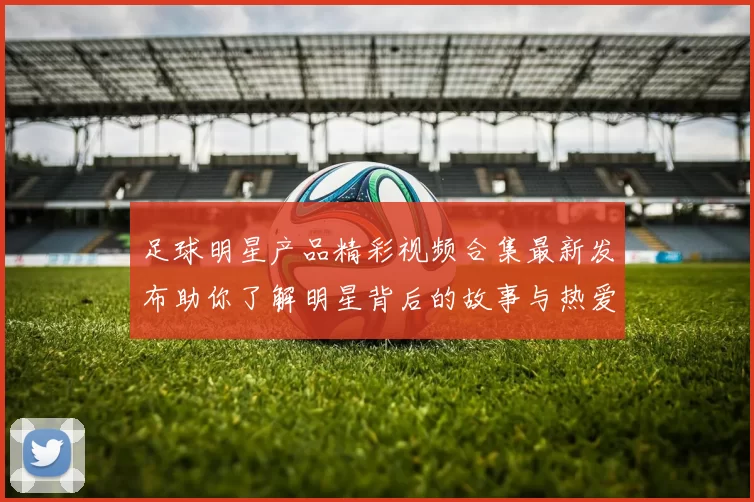 足球明星产品精彩视频合集最新发布助你了解明星背后的故事与热爱