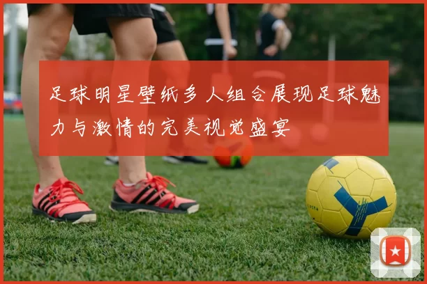 足球明星壁纸多人组合展现足球魅力与激情的完美视觉盛宴